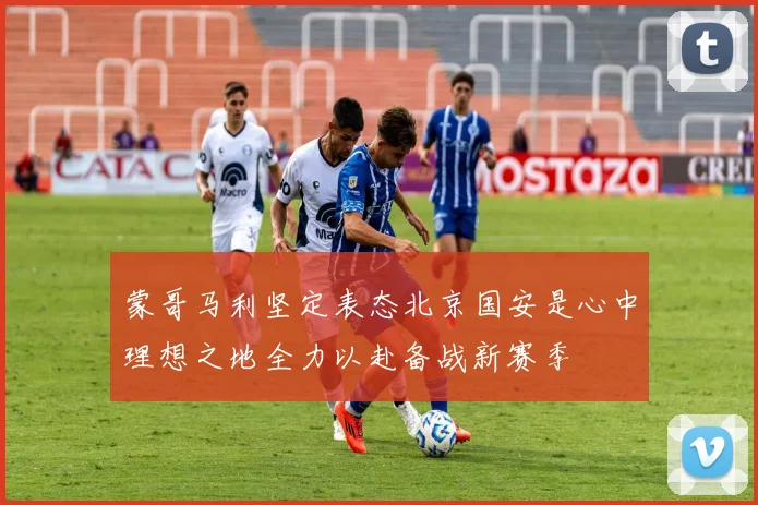 蒙哥马利坚定表态北京国安是心中理想之地全力以赴备战新赛季