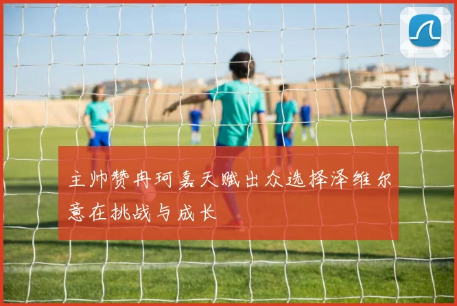 主帅赞冉珂嘉天赋出众选择泽维尔意在挑战与成长