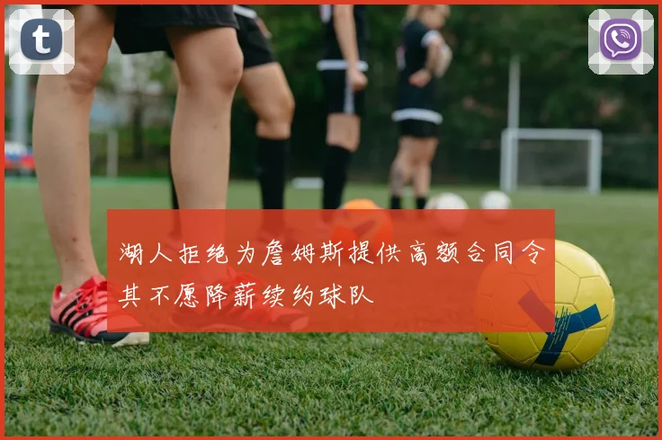 湖人拒绝为詹姆斯提供高额合同令其不愿降薪续约球队