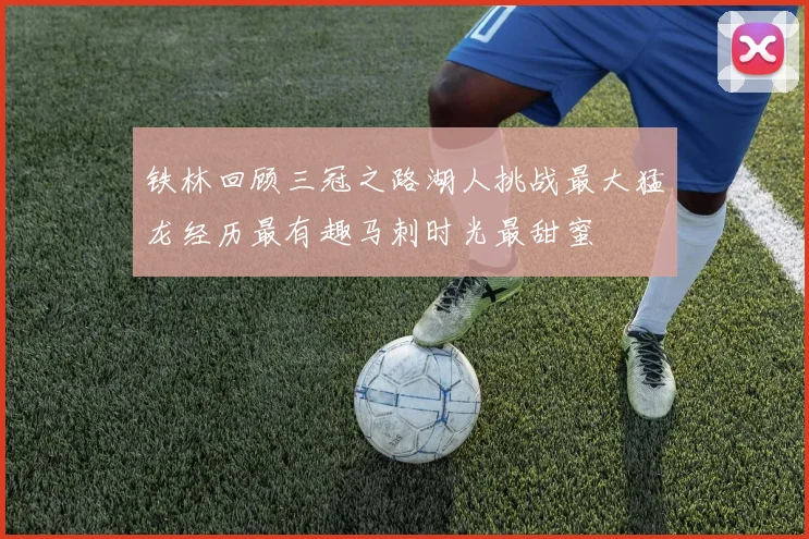 铁林回顾三冠之路湖人挑战最大猛龙经历最有趣马刺时光最甜蜜