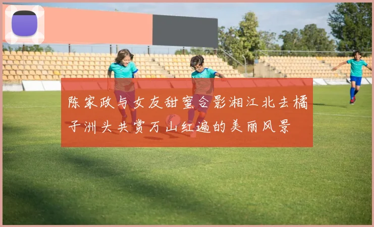 陈家政与女友甜蜜合影湘江北去橘子洲头共赏万山红遍的美丽风景