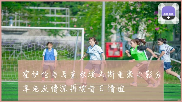 霍伊伦与马奎尔埃文斯重聚合影分享老友情深再续昔日情谊