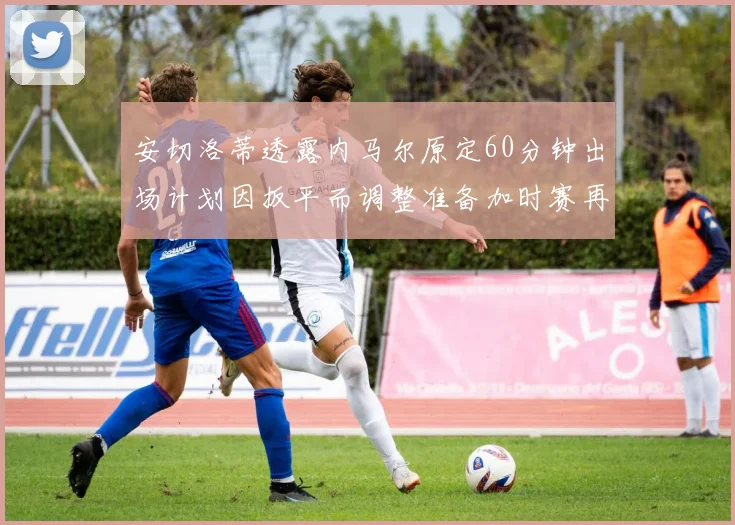 安切洛蒂透露内马尔原定60分钟出场计划因扳平而调整准备加时赛再换上他