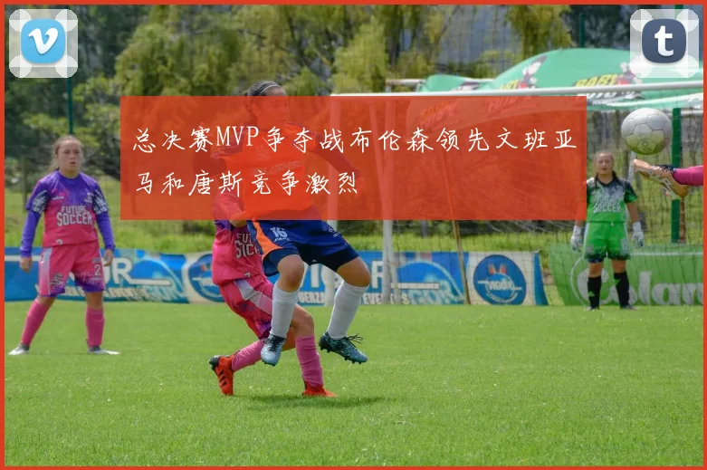 总决赛MVP争夺战布伦森领先文班亚马和唐斯竞争激烈