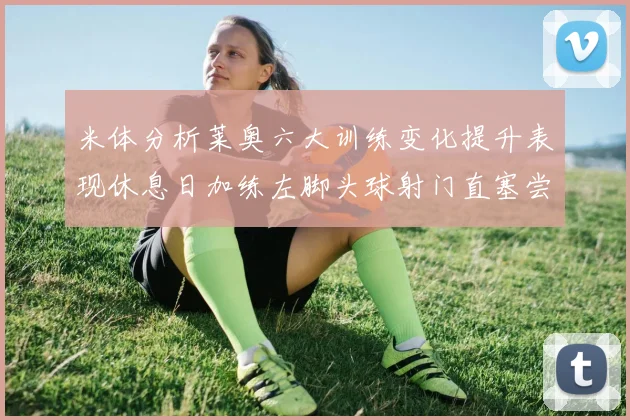 米体分析莱奥六大训练变化提升表现休息日加练左脚头球射门直塞尝试