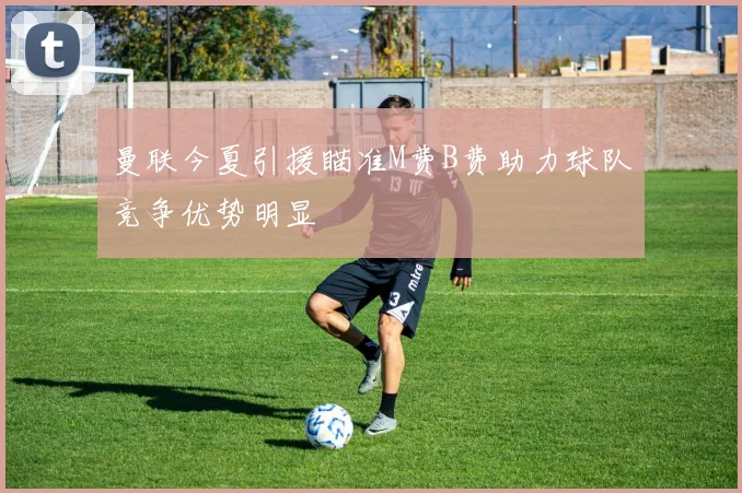 曼联今夏引援瞄准M费B费助力球队竞争优势明显